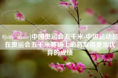 丽江中国奥运会五千米-中国运动员在奥运会五千米赛场上必将取得更加优异的成绩