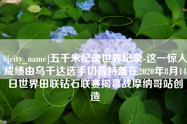 丽江五千米纪录世界纪录-这一惊人成绩由乌干达选手切普特盖在2020年8月14日世界田联钻石联赛揭幕战摩纳哥站创造