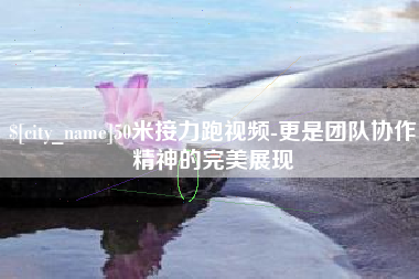 丽江50米接力跑视频-更是团队协作精神的完美展现
