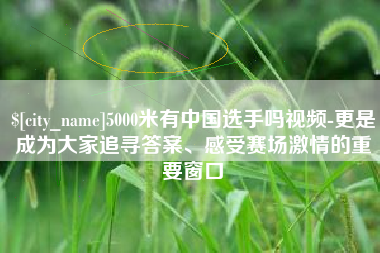 丽江5000米有中国选手吗视频-更是成为大家追寻答案、感受赛场激情的重要窗口