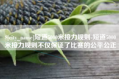 丽江短道5000米接力规则-短道5000米接力规则不仅保证了比赛的公平公正