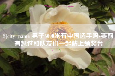 丽江男子5000米有中国选手吗-赛前有想过和队友们一起站上领奖台