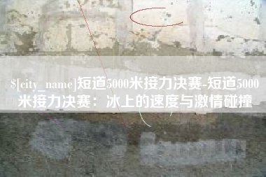 丽江短道5000米接力决赛-短道5000米接力决赛：冰上的速度与激情碰撞