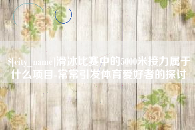 丽江滑冰比赛中的5000米接力属于什么项目-常常引发体育爱好者的探讨