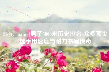 丽江男子5000米历史排名-众多顶尖选手用速度与耐力书写传奇