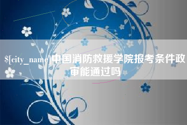 丽江中国消防救援学院报考条件政审能通过吗